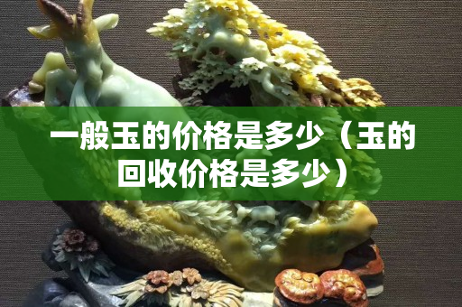 一般玉的价格是多少（玉的回收价格是多少）