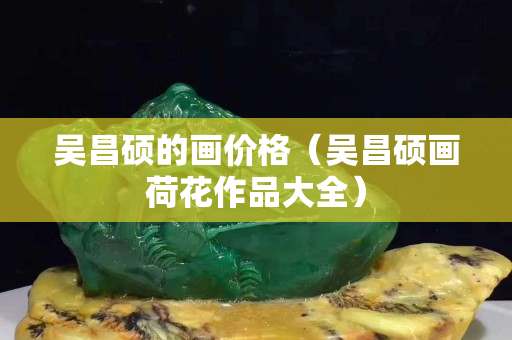 吴昌硕的画价格（吴昌硕画荷花作品大全）