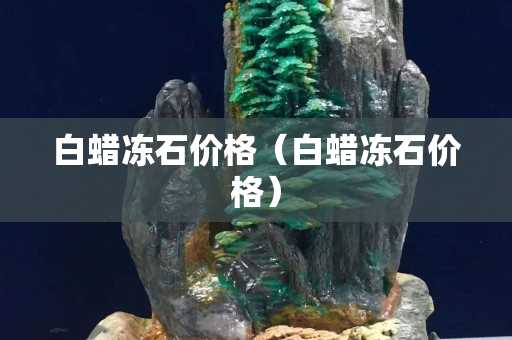 白蜡冻石价格（白蜡冻石价格）