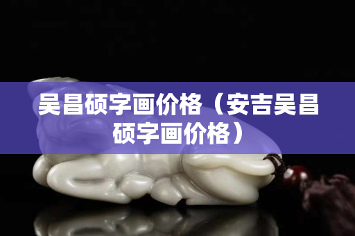 吴昌硕字画价格（安吉吴昌硕字画价格）
