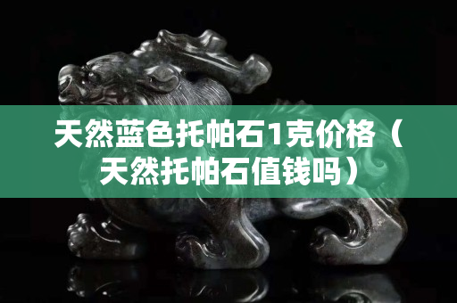 天然蓝色托帕石1克价格（天然托帕石值钱吗）