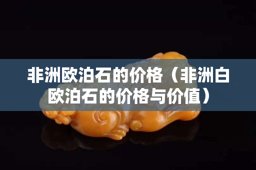 非洲欧泊石的价格（非洲白欧泊石的价格与价值）