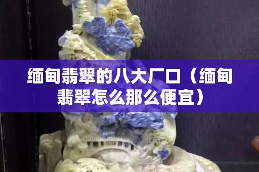 缅甸翡翠的八大厂口（缅甸翡翠怎么那么便宜）