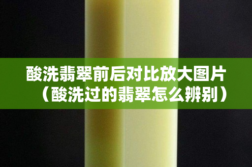 酸洗翡翠前后对比放大图片（酸洗过的翡翠怎么辨别）