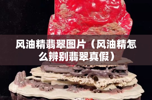 风油精翡翠图片（风油精怎么辨别翡翠真假）