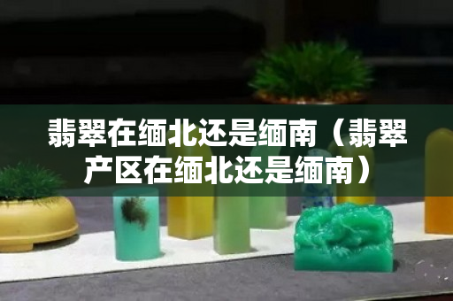 翡翠在缅北还是缅南（翡翠产区在缅北还是缅南）