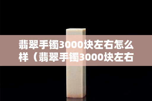 翡翠手镯3000块左右怎么样（翡翠手镯3000块左右怎么样值得买吗）