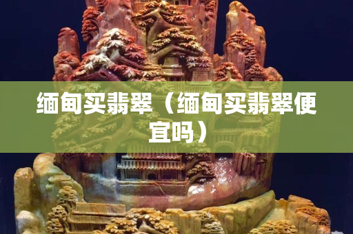缅甸买翡翠（缅甸买翡翠便宜吗）