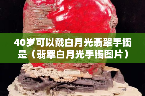 40岁可以戴白月光翡翠手镯是（翡翠白月光手镯图片）