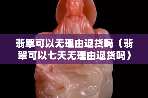 翡翠可以无理由退货吗（翡翠可以七天无理由退货吗）