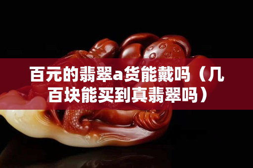 百元的翡翠a货能戴吗（几百块能买到真翡翠吗）