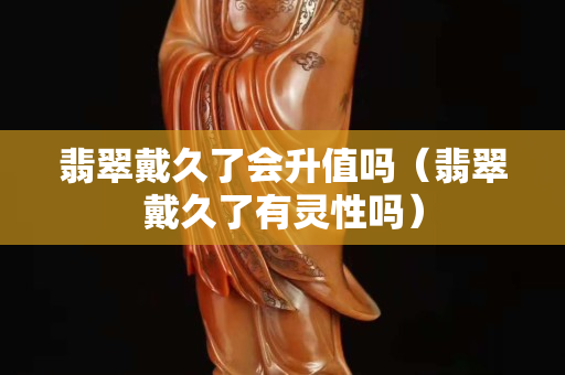 翡翠戴久了会升值吗（翡翠戴久了有灵性吗）