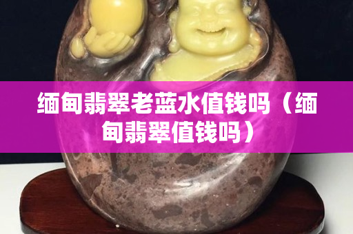 缅甸翡翠老蓝水值钱吗（缅甸翡翠值钱吗）