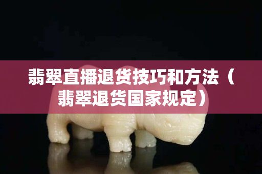 翡翠直播退货技巧和方法（翡翠退货国家规定）