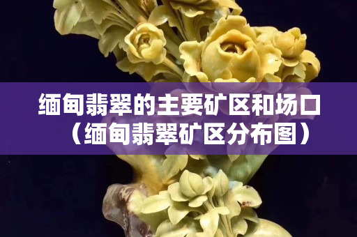 缅甸翡翠的主要矿区和场口（缅甸翡翠矿区分布图）