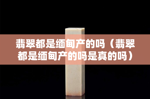 翡翠都是缅甸产的吗（翡翠都是缅甸产的吗是真的吗）