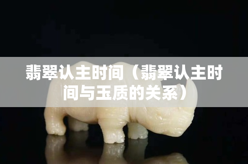 翡翠认主时间（翡翠认主时间与玉质的关系）