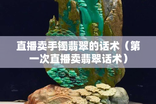 直播卖手镯翡翠的话术（第一次直播卖翡翠话术）