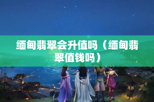 缅甸翡翠会升值吗（缅甸翡翠值钱吗）