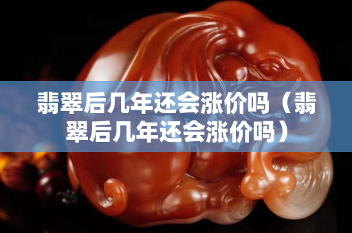 翡翠后几年还会涨价吗（翡翠后几年还会涨价吗）