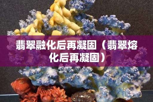 翡翠融化后再凝固（翡翠熔化后再凝固）