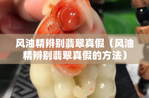 风油精辨别翡翠真假（风油精辨别翡翠真假的方法）