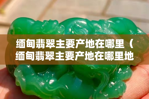 缅甸翡翠主要产地在哪里（缅甸翡翠主要产地在哪里地图）