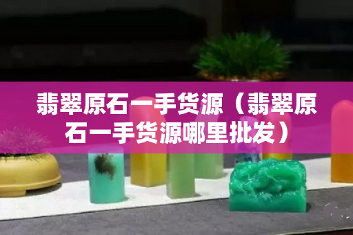 翡翠原石一手货源（翡翠原石一手货源哪里批发）