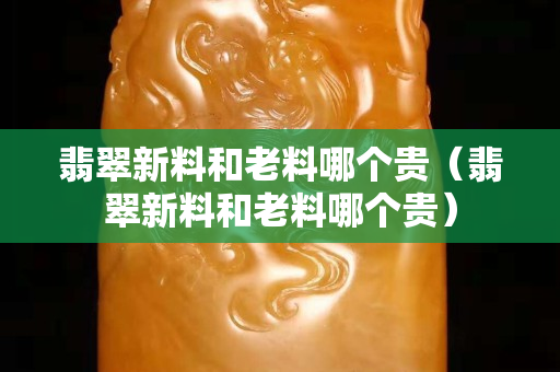 翡翠新料和老料哪个贵（翡翠新料和老料哪个贵）