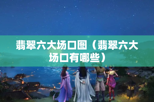 翡翠六大场口图（翡翠六大场口有哪些）