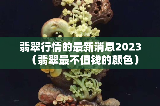 翡翠行情的最新消息2023（翡翠最不值钱的颜色）