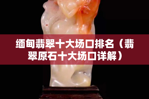 缅甸翡翠十大场口排名（翡翠原石十大场口详解）