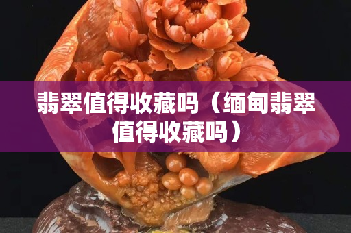 翡翠值得收藏吗（缅甸翡翠值得收藏吗）