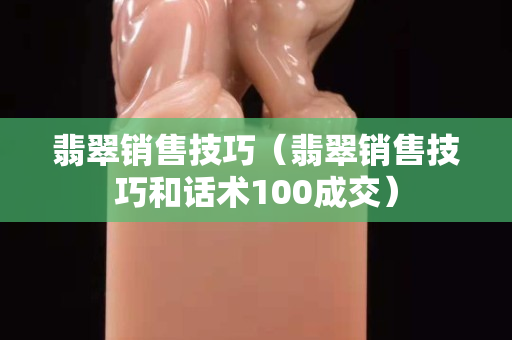 翡翠销售技巧（翡翠销售技巧和话术100成交）