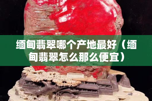 缅甸翡翠哪个产地最好（缅甸翡翠怎么那么便宜）
