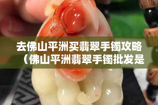 去佛山平洲买翡翠手镯攻略（佛山平洲翡翠手镯批发是真的吗）
