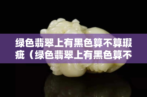 绿色翡翠上有黑色算不算瑕疵（绿色翡翠上有黑色算不算瑕疵）