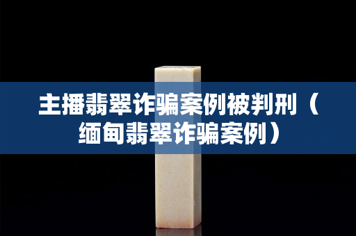 主播翡翠诈骗案例被判刑（缅甸翡翠诈骗案例）