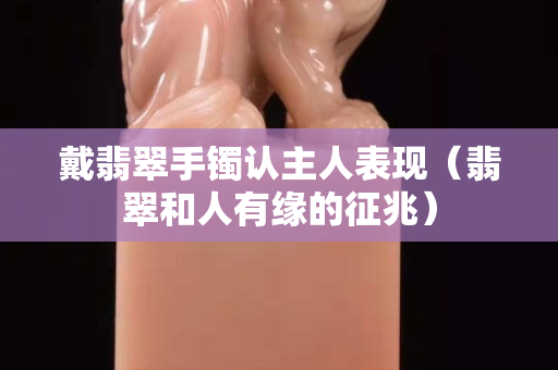 戴翡翠手镯认主人表现（翡翠和人有缘的征兆）