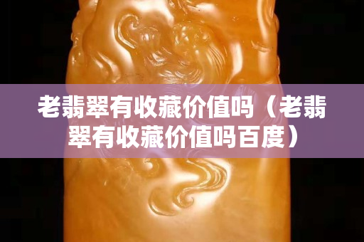 老翡翠有收藏价值吗（老翡翠有收藏价值吗百度）