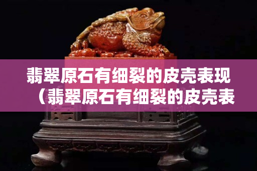 翡翠原石有细裂的皮壳表现（翡翠原石有细裂的皮壳表现）