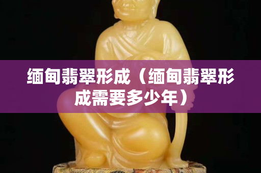 缅甸翡翠形成（缅甸翡翠形成需要多少年）
