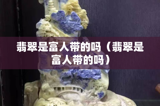 翡翠是富人带的吗（翡翠是富人带的吗）