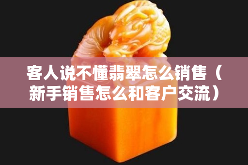 客人说不懂翡翠怎么销售（新手销售怎么和客户交流）