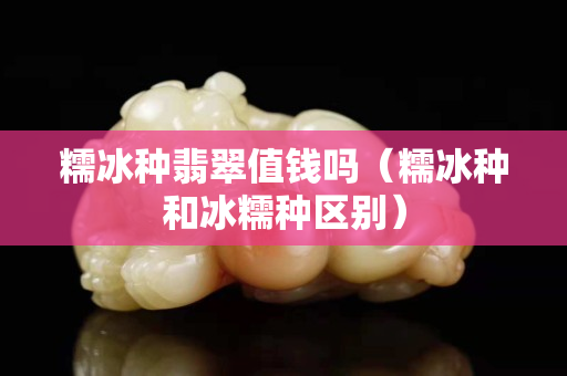 糯冰种翡翠值钱吗（糯冰种和冰糯种区别）