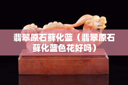 翡翠原石藓化蓝（翡翠原石藓化蓝色花好吗）