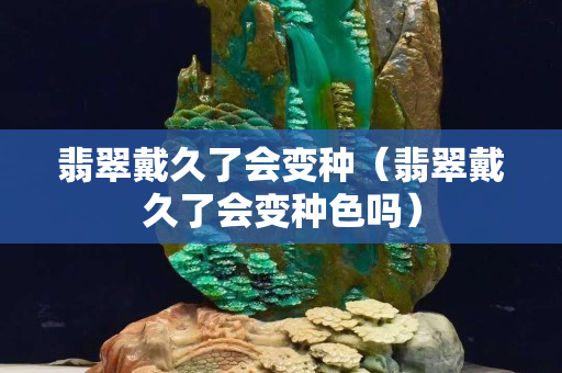 翡翠戴久了会变种（翡翠戴久了会变种色吗）