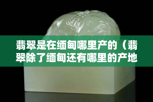 翡翠是在缅甸哪里产的（翡翠除了缅甸还有哪里的产地）