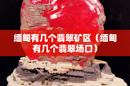 缅甸有几个翡翠矿区（缅甸有几个翡翠场口）