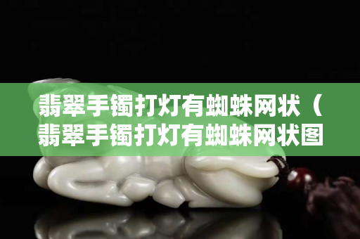 翡翠手镯打灯有蜘蛛网状（翡翠手镯打灯有蜘蛛网状图片）
